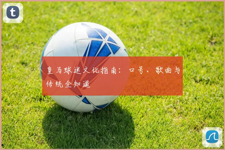 皇马球迷文化指南:口号、歌曲与传统全知道