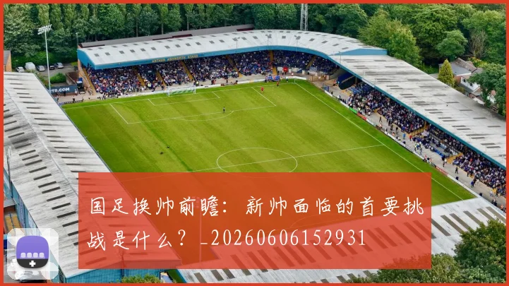 国足换帅前瞻:新帅面临的首要挑战是什么?_20260606152931