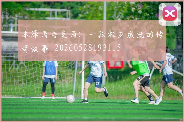 本泽马与皇马:一段相互成就的传奇故事_20260528193115