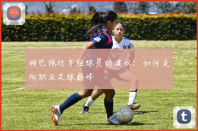 姆巴佩对年轻球员的建议:如何走向职业足球巅峰