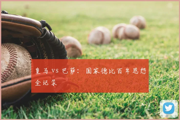 皇马 vs 巴萨：国家德比百年恩怨全记录