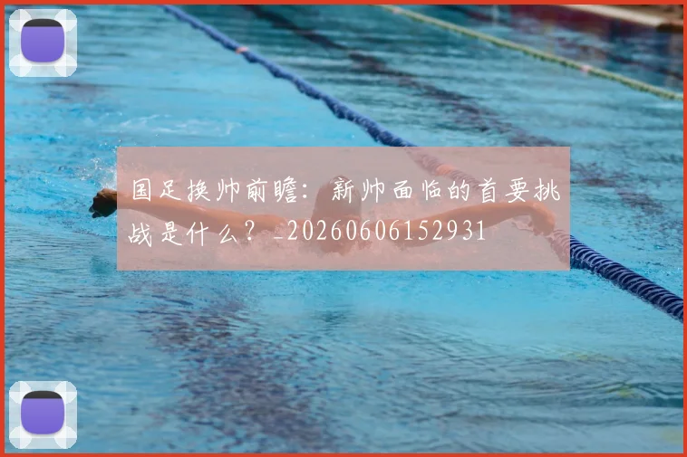 国足换帅前瞻:新帅面临的首要挑战是什么?_20260606152931