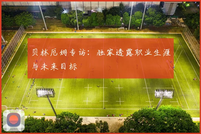 贝林厄姆专访:独家透露职业生涯与未来目标